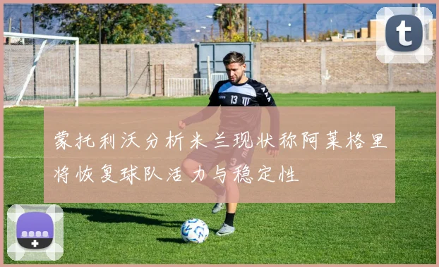蒙托利沃分析米兰现状称阿莱格里将恢复球队活力与稳定性