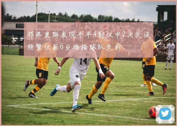 邓弗里斯表现平平4射仅中2次失误频繁仅获6分难掩球队失利