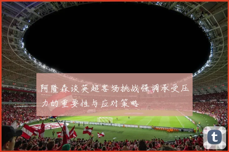 阿隆森谈英超客场挑战强调承受压力的重要性与应对策略