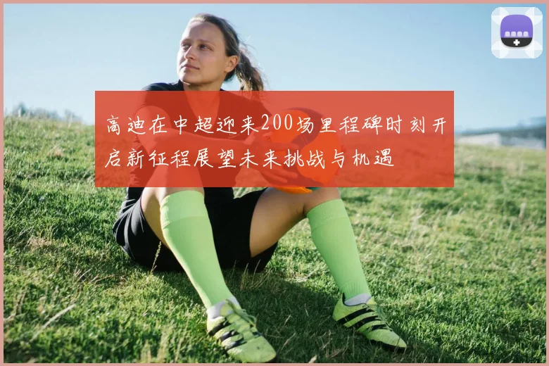 高迪在中超迎来200场里程碑时刻开启新征程展望未来挑战与机遇