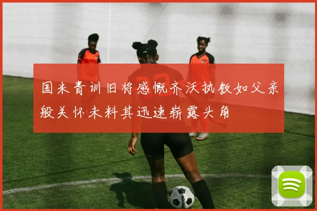 国米青训旧将感慨齐沃执教如父亲般关怀未料其迅速崭露头角