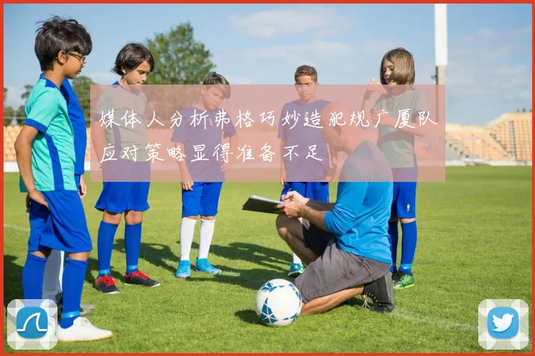 媒体人分析弗格巧妙造犯规广厦队应对策略显得准备不足