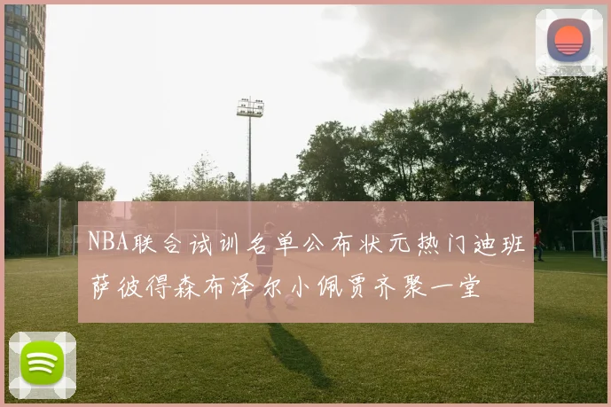 NBA联合试训名单公布状元热门迪班萨彼得森布泽尔小佩贾齐聚一堂