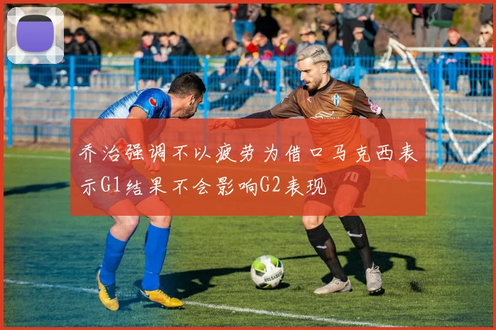 乔治强调不以疲劳为借口马克西表示G1结果不会影响G2表现