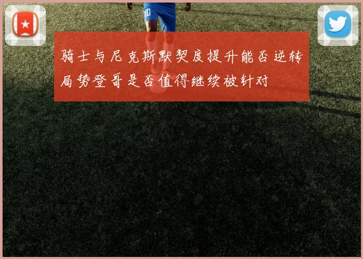 骑士与尼克斯默契度提升能否逆转局势登哥是否值得继续被针对