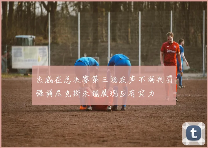 杰威在总决赛第三场发声不满判罚强调尼克斯未能展现应有实力