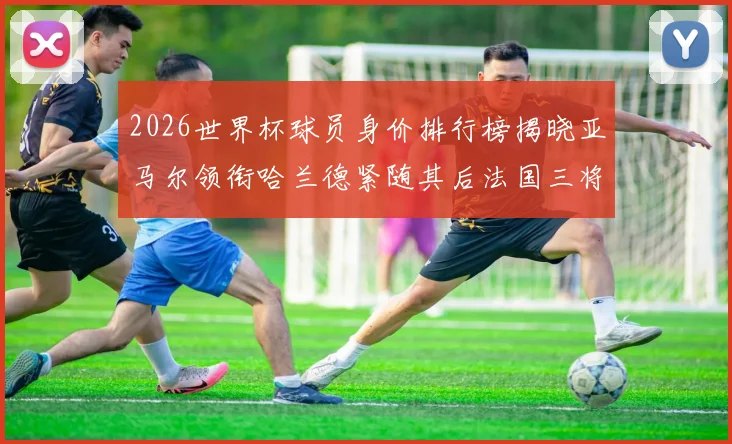 2026世界杯球员身价排行榜揭晓亚马尔领衔哈兰德紧随其后法国三将入围
