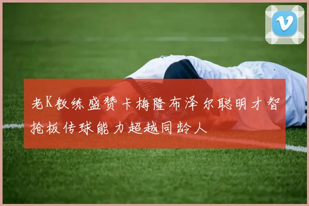 老K教练盛赞卡梅隆布泽尔聪明才智抢板传球能力超越同龄人