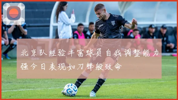 北京队经验丰富球员自我调整能力强今日表现如刀锋般致命