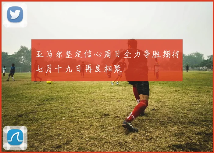 亚马尔坚定信心周日全力争胜期待七月十九日再度相聚