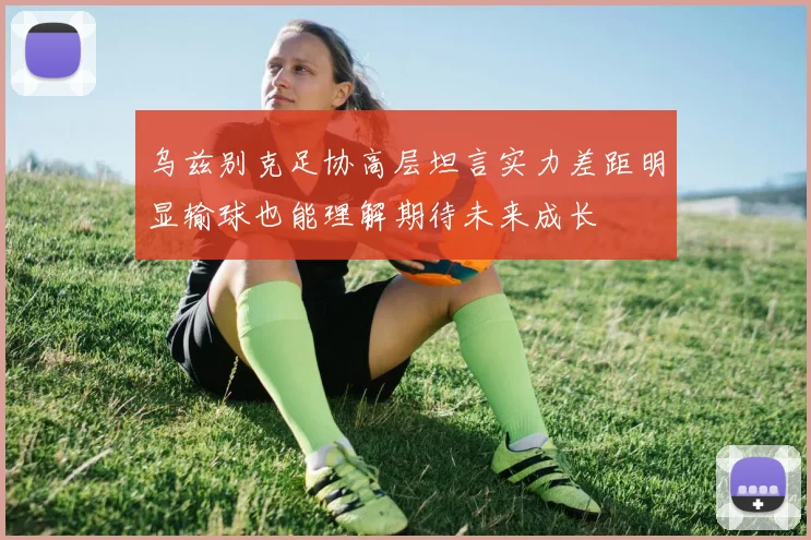 乌兹别克足协高层坦言实力差距明显输球也能理解期待未来成长