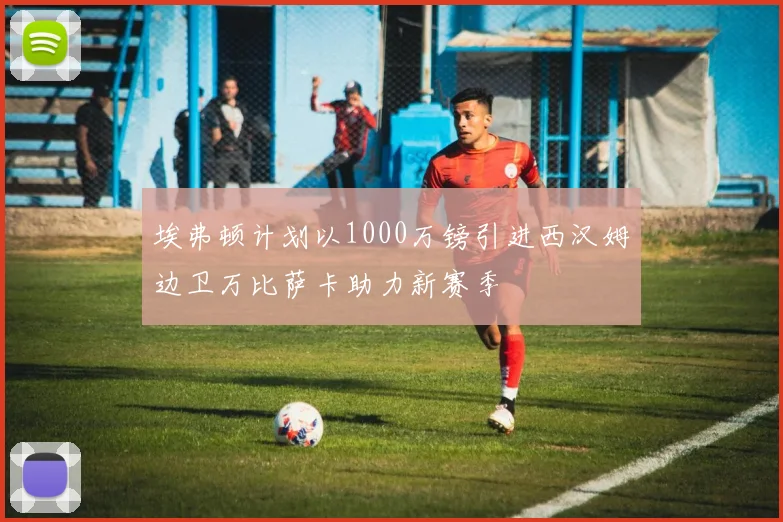 埃弗顿计划以1000万镑引进西汉姆边卫万比萨卡助力新赛季