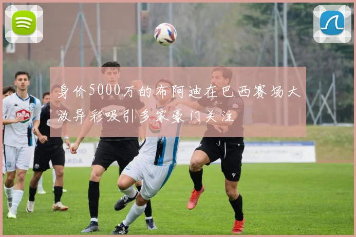 身价5000万的布阿迪在巴西赛场大放异彩吸引多家豪门关注