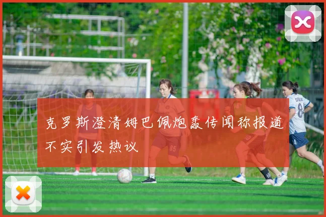 克罗斯澄清姆巴佩炮轰传闻称报道不实引发热议